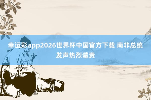 幸运彩app2026世界杯中国官方下载 南非总统发声热烈谴责