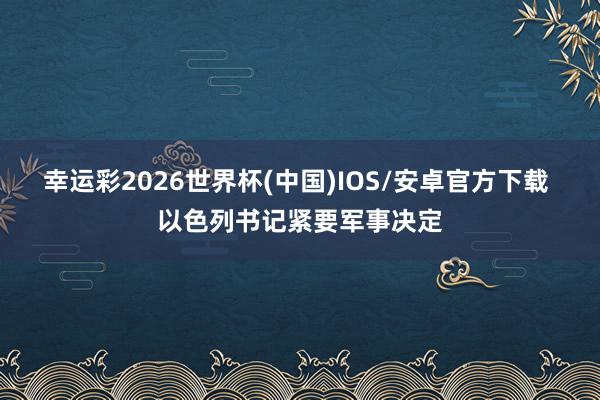 幸运彩2026世界杯(中国)IOS/安卓官方下载 以色列书记紧要军事决定