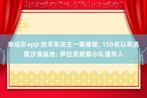 幸运彩app 放羊东谈主一眼撞破， 150名以军逃匿沙漠基地: 伊拉克窥察小队遭杀人