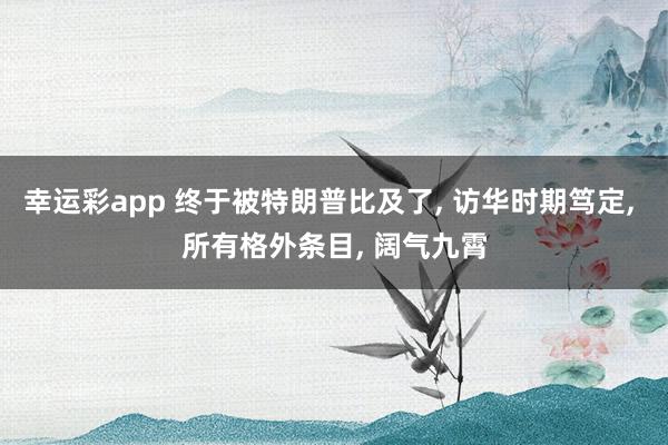 幸运彩app 终于被特朗普比及了， 访华时期笃定， 所有格外条目， 阔气九霄