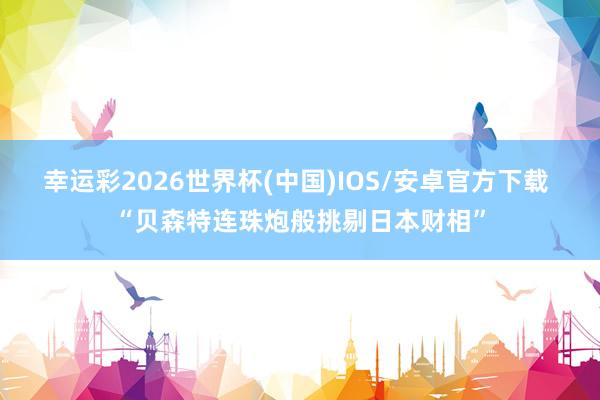 幸运彩2026世界杯(中国)IOS/安卓官方下载 “贝森特连珠炮般挑剔日本财相”