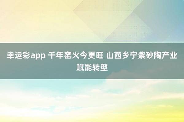 幸运彩app 千年窑火今更旺 山西乡宁紫砂陶产业赋能转型