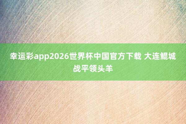 幸运彩app2026世界杯中国官方下载 大连鲲城战平领头羊