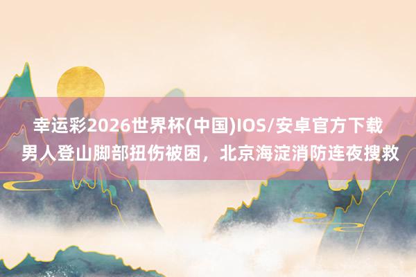 幸运彩2026世界杯(中国)IOS/安卓官方下载 男人登山脚部扭伤被困，北京海淀消防连夜搜救
