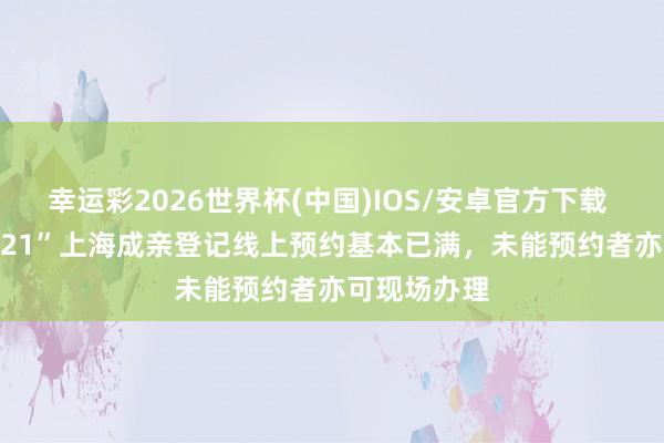 幸运彩2026世界杯(中国)IOS/安卓官方下载 “520”“521”上海成亲登记线上预约基本已满，未能预约者亦可现场办理