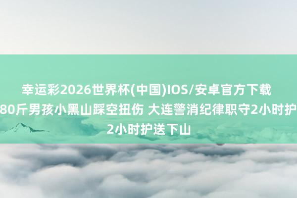 幸运彩2026世界杯(中国)IOS/安卓官方下载 14岁180斤男孩小黑山踩空扭伤 大连警消纪律职守2小时护送下山