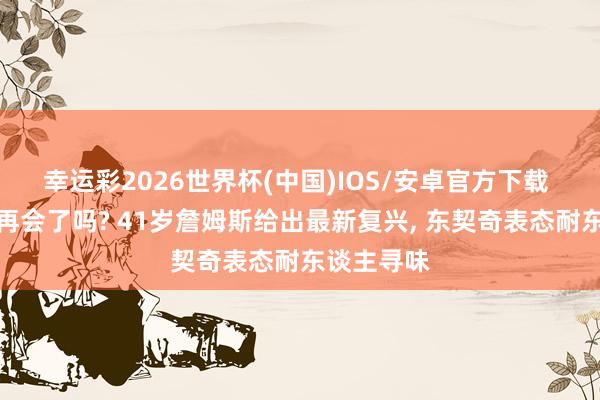 幸运彩2026世界杯(中国)IOS/安卓官方下载 是时候说再会了吗? 41岁詹姆斯给出最新复兴， 东契奇表态耐东谈主寻味