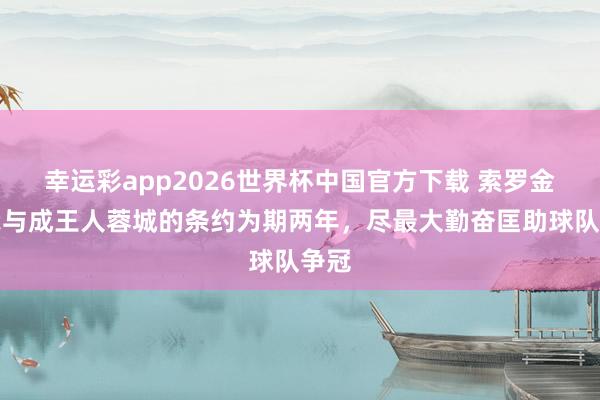 幸运彩app2026世界杯中国官方下载 索罗金:我与成王人蓉城的条约为期两年,尽最大勤奋匡助球队争冠