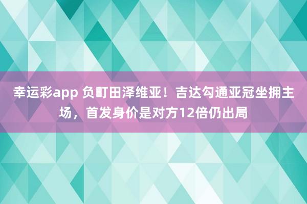 幸运彩app 负町田泽维亚！吉达勾通亚冠坐拥主场，首发身价是对方12倍仍出局