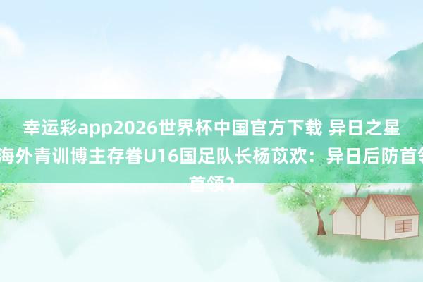 幸运彩app2026世界杯中国官方下载 异日之星！海外青训博主存眷U16国足队长杨苡欢：异日后防首领？