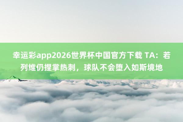 幸运彩app2026世界杯中国官方下载 TA：若列维仍捏掌热刺，球队不会堕入如斯境地