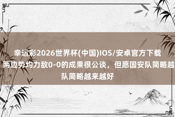 幸运彩2026世界杯(中国)IOS/安卓官方下载 方昊：两边势均力敌0-0的成果很公谈，但愿国安队简略越来越好