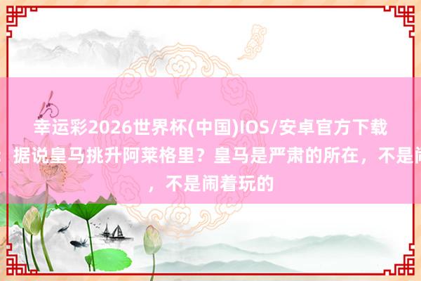 幸运彩2026世界杯(中国)IOS/安卓官方下载 卡萨诺：据说皇马挑升阿莱格里？皇马是严肃的所在，不是闹着玩的