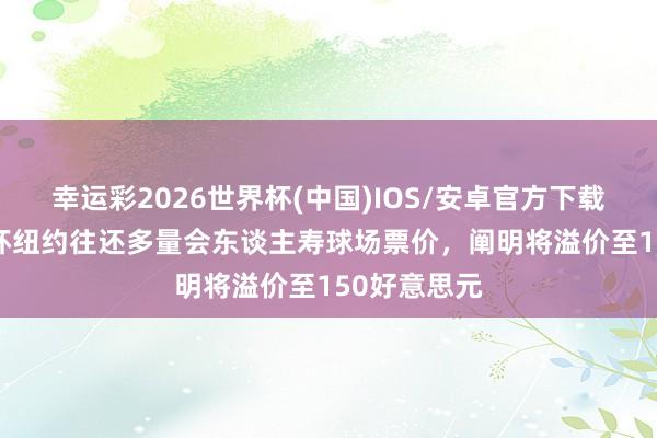 幸运彩2026世界杯(中国)IOS/安卓官方下载 TA：天下杯纽约往还多量会东谈主寿球场票价，阐明将溢价至150好意思元