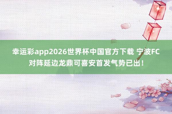 幸运彩app2026世界杯中国官方下载 宁波FC对阵延边龙鼎可喜安首发气势已出！