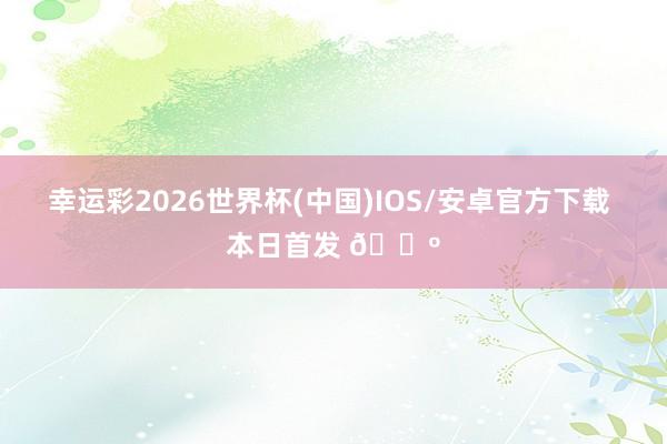 幸运彩2026世界杯(中国)IOS/安卓官方下载 本日首发 🐺