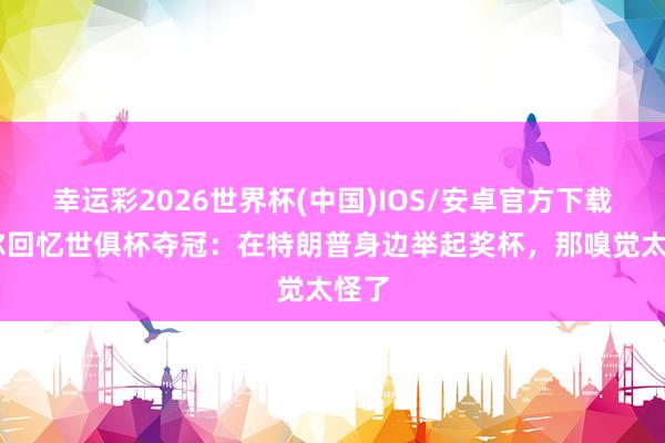 幸运彩2026世界杯(中国)IOS/安卓官方下载 霍尔回忆世俱杯夺冠：在特朗普身边举起奖杯，那嗅觉太怪了