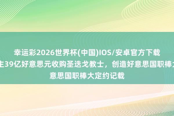 幸运彩2026世界杯(中国)IOS/安卓官方下载 切尔西雇主39亿好意思元收购圣迭戈教士，创造好意思国职棒大定约记载