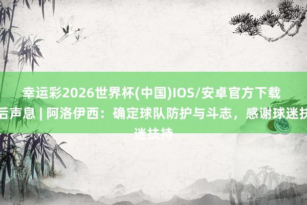 幸运彩2026世界杯(中国)IOS/安卓官方下载 赛后声息 | 阿洛伊西：确定球队防护与斗志，感谢球迷扶持