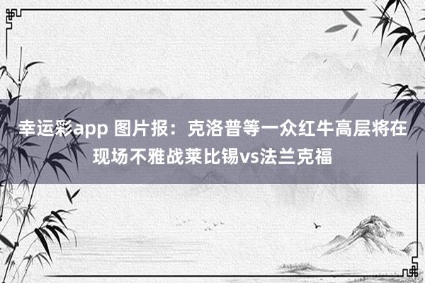 幸运彩app 图片报：克洛普等一众红牛高层将在现场不雅战莱比锡vs法兰克福