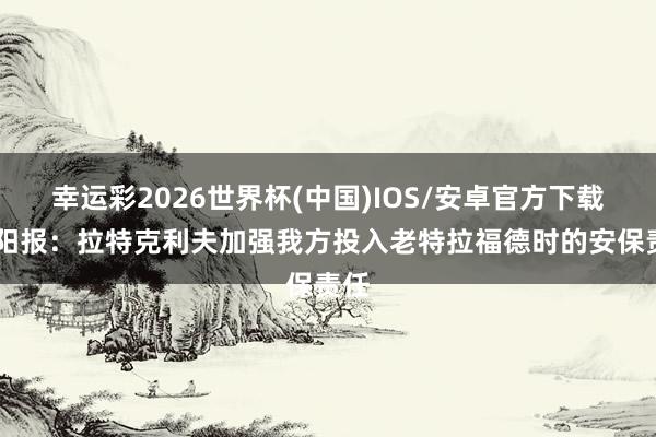 幸运彩2026世界杯(中国)IOS/安卓官方下载 太阳报：拉特克利夫加强我方投入老特拉福德时的安保责任