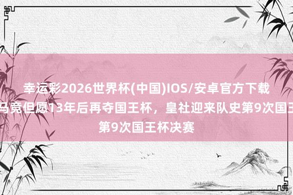 幸运彩2026世界杯(中国)IOS/安卓官方下载 阿斯：马竞但愿13年后再夺国王杯，皇社迎来队史第9次国王杯决赛
