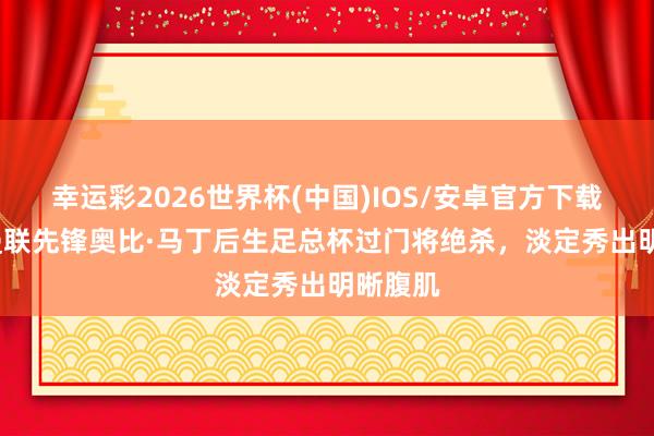 幸运彩2026世界杯(中国)IOS/安卓官方下载 18岁曼联先锋奥比·马丁后生足总杯过门将绝杀，<a href=