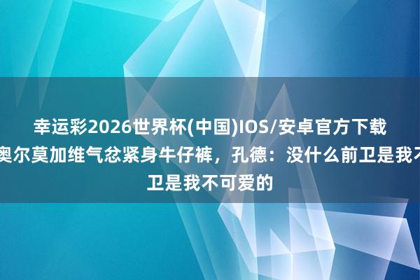 幸运彩2026世界杯(中国)IOS/安卓官方下载 亚马尔奥尔莫加维气忿紧身牛仔裤，孔德：没什么前卫是我不可爱的