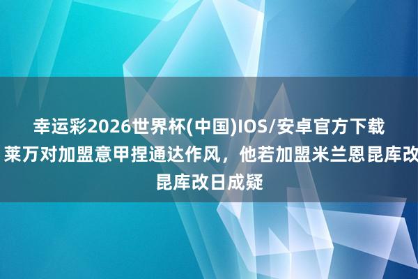 幸运彩2026世界杯(中国)IOS/安卓官方下载 隆戈:莱万对加盟意甲捏通达作风,他若加盟米兰恩昆库改日成疑