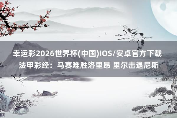 幸运彩2026世界杯(中国)IOS/安卓官方下载 法甲彩经:马赛难胜洛里昂 里尔击退尼斯