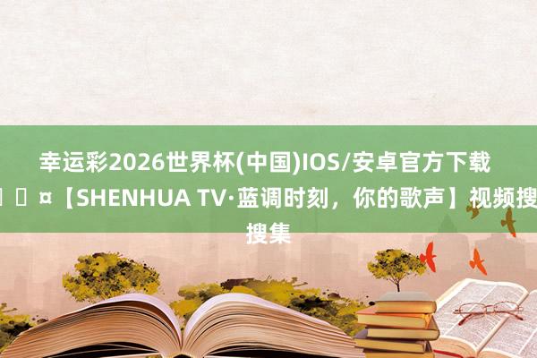 幸运彩2026世界杯(中国)IOS/安卓官方下载 🎤【SHENHUA TV·蓝调时刻，你的歌声】视频搜集