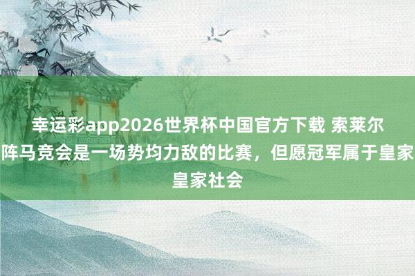幸运彩app2026世界杯中国官方下载 索莱尔:对阵马竞会是一场势均力敌的比赛,但愿冠军属于皇家社会