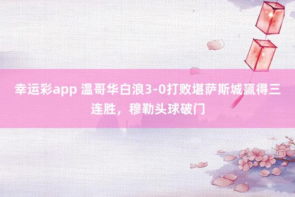 幸运彩app 温哥华白浪3-0打败堪萨斯城赢得三连胜，穆勒头球破门