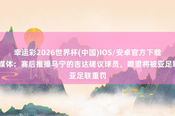 幸运彩2026世界杯(中国)IOS/安卓官方下载 沙特媒体：赛后推搡马宁的吉达磋议球员，瞻望将被亚足联重罚