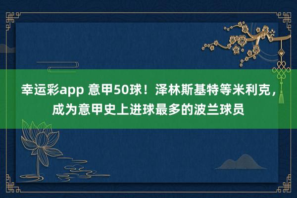幸运彩app 意甲50球！泽林斯基特等米利克，成为意甲史上进球最多的波兰球员