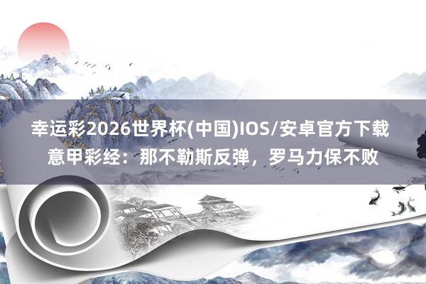 幸运彩2026世界杯(中国)IOS/安卓官方下载 意甲彩经：那不勒斯反弹，罗马力保不败