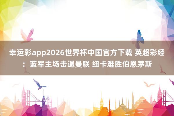 幸运彩app2026世界杯中国官方下载 英超彩经：蓝军主场击退曼联 纽卡难胜伯恩茅斯