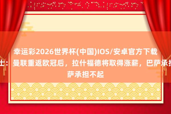 幸运彩2026世界杯(中国)IOS/安卓官方下载 泰晤士：曼联重返欧冠后，拉什福德将取得涨薪，巴萨承担不起