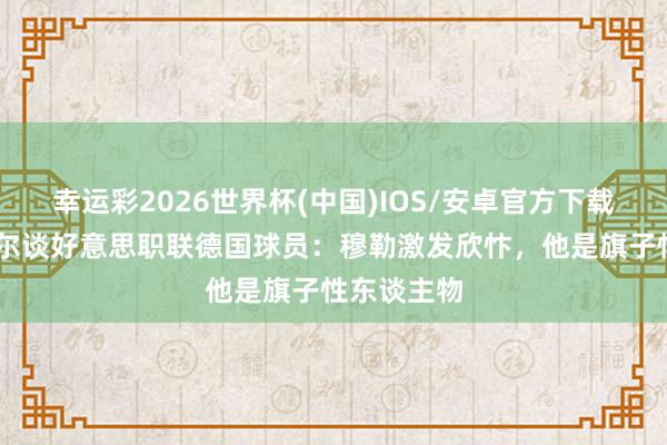 幸运彩2026世界杯(中国)IOS/安卓官方下载 鲍姆加特尔谈好意思职联德国球员：穆勒激发欣忭，他是旗子性东谈主物