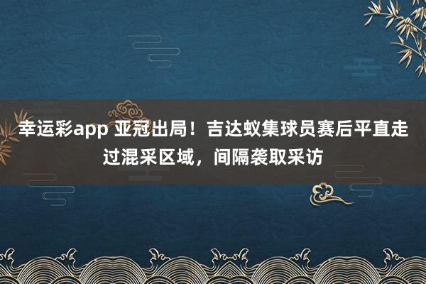幸运彩app 亚冠出局！吉达蚁集球员赛后平直走过混采区域，间隔袭取采访