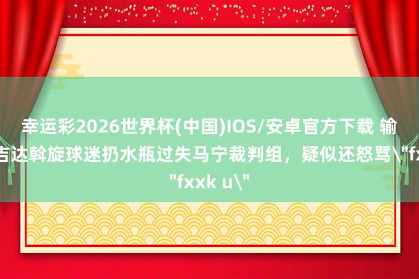 幸运彩2026世界杯(中国)IOS/安卓官方下载 输不起!吉达斡旋球迷扔水瓶过失马宁裁判组,疑似还怒骂