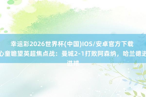 幸运彩2026世界杯(中国)IOS/安卓官方下载 赵心童瞻望英超焦点战:曼城2-1打败阿森纳,哈兰德进球