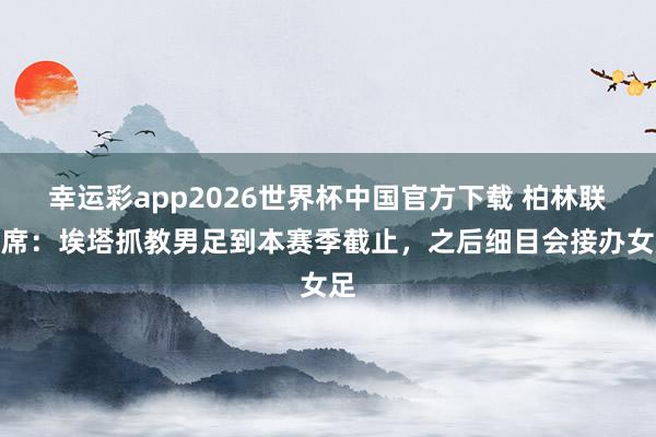 幸运彩app2026世界杯中国官方下载 柏林联主席：埃塔抓教男足到本赛季截止，之后细目会接办女足