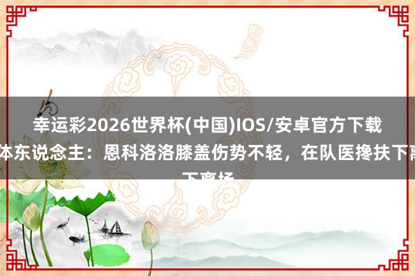 幸运彩2026世界杯(中国)IOS/安卓官方下载 媒体东说念主：恩科洛洛膝盖伤势不轻，在队医搀扶下离场