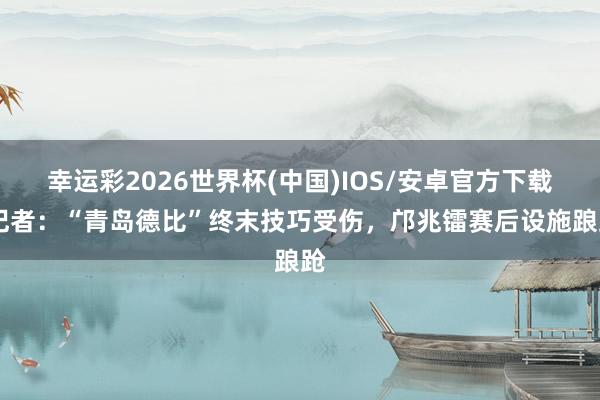 幸运彩2026世界杯(中国)IOS/安卓官方下载 记者：“青岛德比”终末技巧受伤，邝兆镭赛后设施踉跄