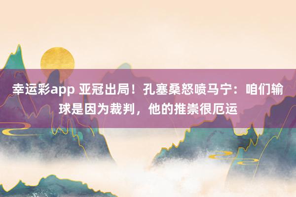 幸运彩app 亚冠出局！孔塞桑怒喷马宁：咱们输球是因为裁判，他的推崇很厄运
