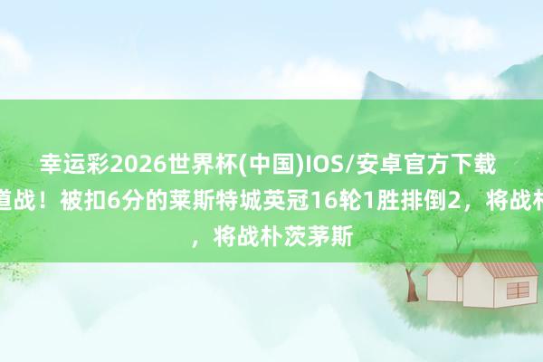 幸运彩2026世界杯(中国)IOS/安卓官方下载 保级要道战！被扣6分的莱斯特城英冠16轮1胜排倒2，将战朴茨茅斯