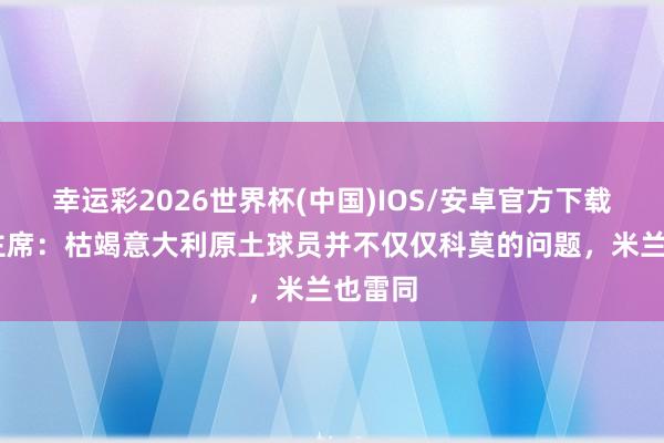 幸运彩2026世界杯(中国)IOS/安卓官方下载 科莫主席：枯竭意大利原土球员并不仅仅科莫的问题，米兰也雷同