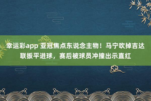 幸运彩app 亚冠焦点东说念主物！马宁吹掉吉达联扳平进球，赛后被球员冲撞出示直红