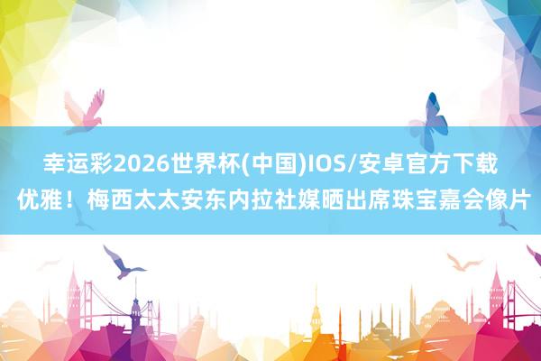 幸运彩2026世界杯(中国)IOS/安卓官方下载 优雅!梅西太太安东内拉社媒晒出席珠宝嘉会像片